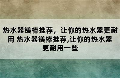 热水器镁棒推荐，让你的热水器更耐用 热水器镁棒推荐,让你的热水器更耐用一些